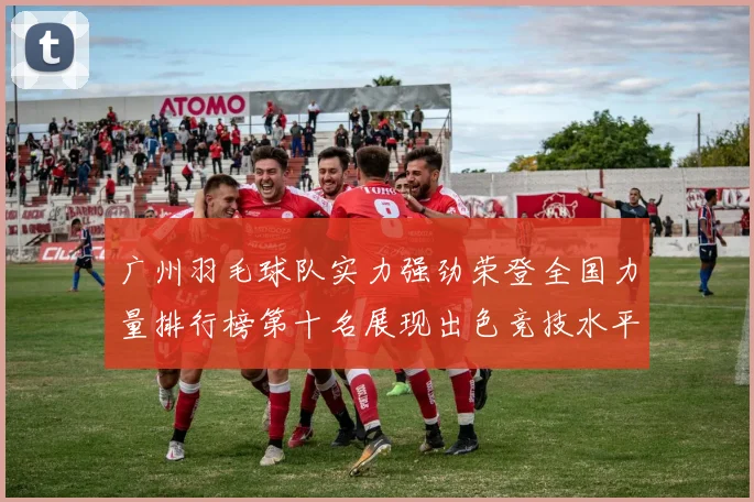 广州羽毛球队实力强劲荣登全国力量排行榜第十名展现出色竞技水平