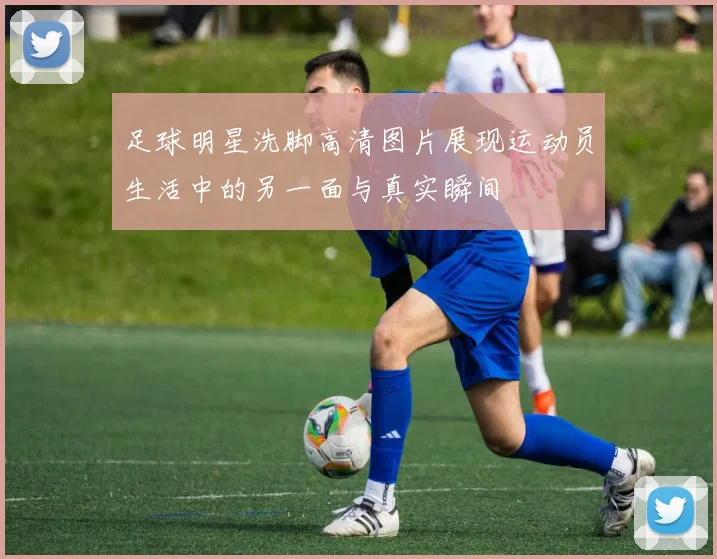 足球明星洗脚高清图片展现运动员生活中的另一面与真实瞬间