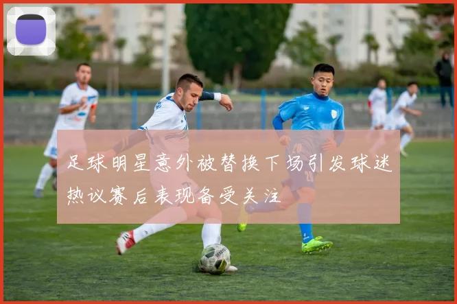 足球明星意外被替换下场引发球迷热议赛后表现备受关注