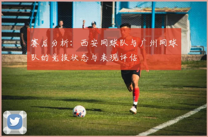 赛后分析：西安网球队与广州网球队的竞技状态与表现评估
