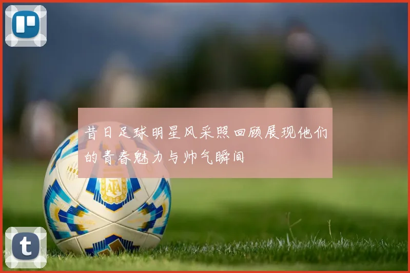 昔日足球明星风采照回顾展现他们的青春魅力与帅气瞬间