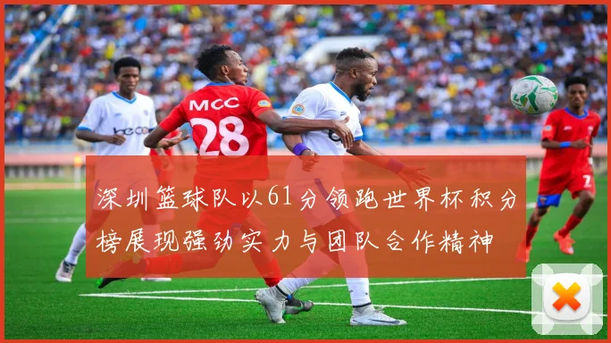 深圳篮球队以61分领跑世界杯积分榜展现强劲实力与团队合作精神