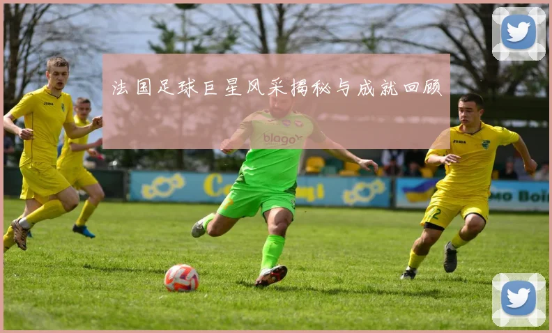 法国足球巨星风采揭秘与成就回顾