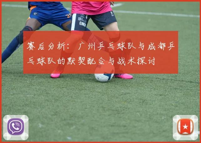 赛后分析：广州乒乓球队与成都乒乓球队的默契配合与战术探讨