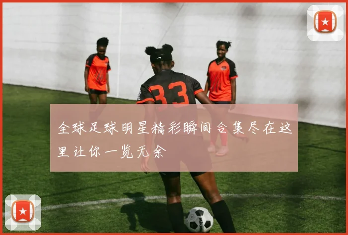 全球足球明星精彩瞬间合集尽在这里让你一览无余