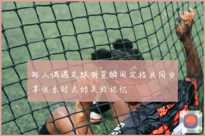 路人偶遇足球明星瞬间定格共同分享快乐时光的美好记忆