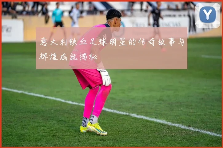 意大利铁血足球明星的传奇故事与辉煌成就揭秘