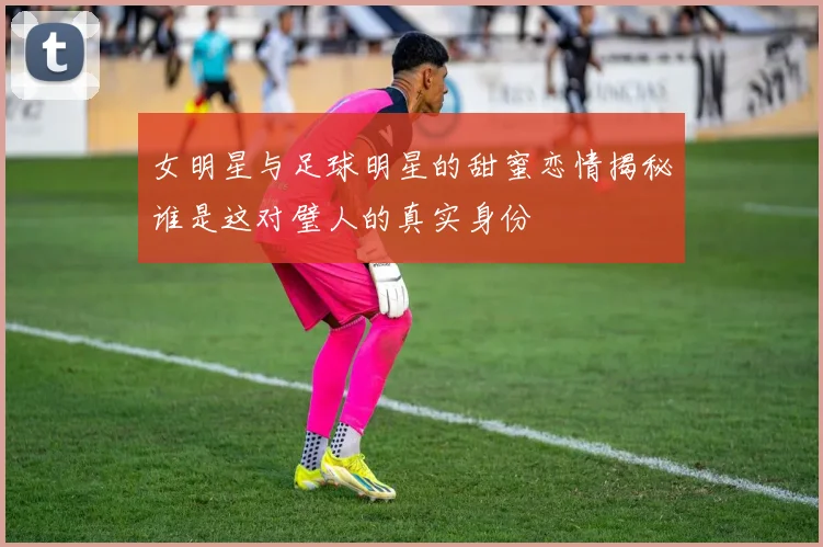 女明星与足球明星的甜蜜恋情揭秘谁是这对璧人的真实身份
