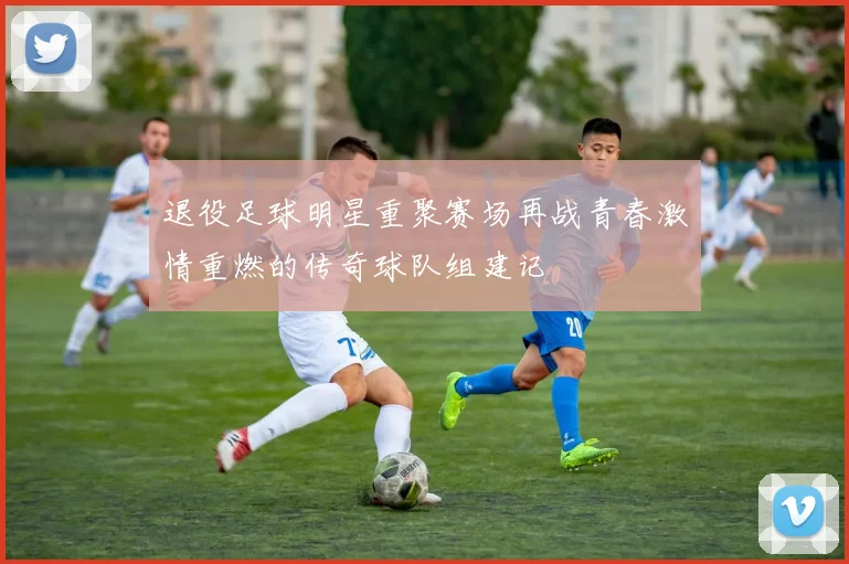 退役足球明星重聚赛场再战青春激情重燃的传奇球队组建记
