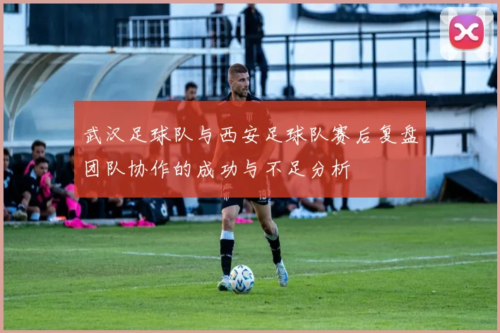 武汉足球队与西安足球队赛后复盘团队协作的成功与不足分析