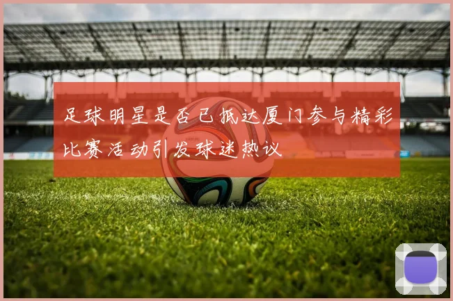 足球明星是否已抵达厦门参与精彩比赛活动引发球迷热议