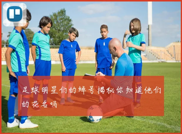 足球明星们的绰号揭秘你知道他们的花名吗