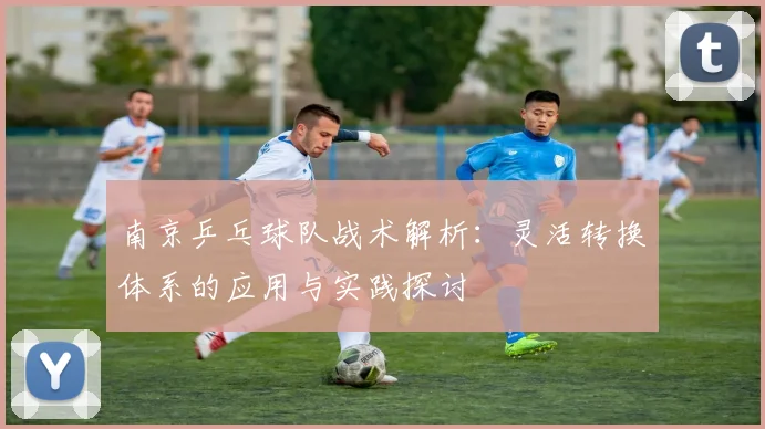 南京乒乓球队战术解析：灵活转换体系的应用与实践探讨