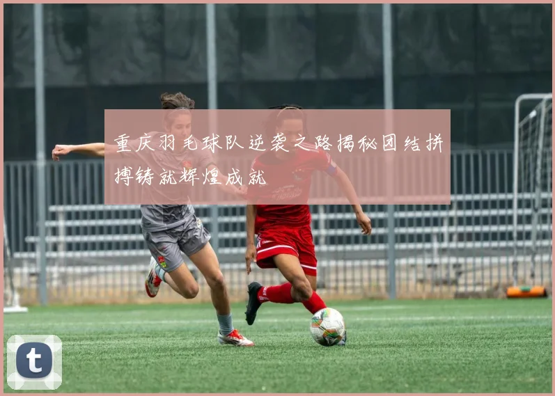 重庆羽毛球队逆袭之路揭秘团结拼搏铸就辉煌成就