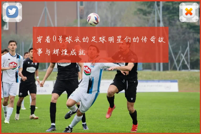 穿着0号球衣的足球明星们的传奇故事与辉煌成就