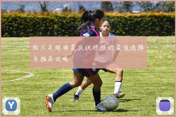 购买足球明星庆祝视频的最佳选择与推荐攻略