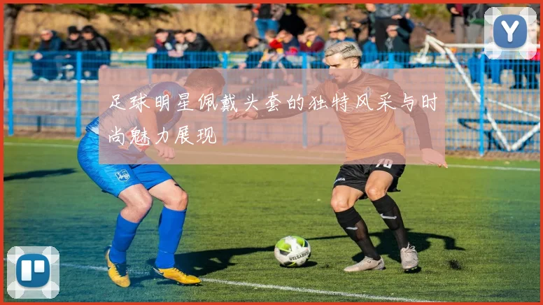 足球明星佩戴头套的独特风采与时尚魅力展现