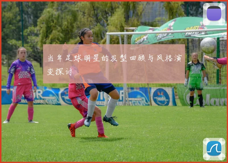 当年足球明星的发型回顾与风格演变探讨