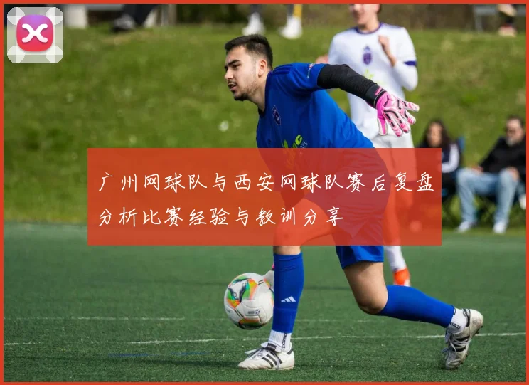 广州网球队与西安网球队赛后复盘分析比赛经验与教训分享