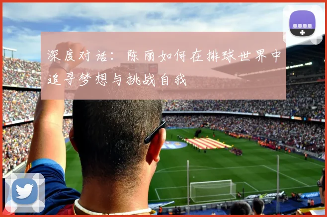 深度对话：陈丽如何在排球世界中追寻梦想与挑战自我