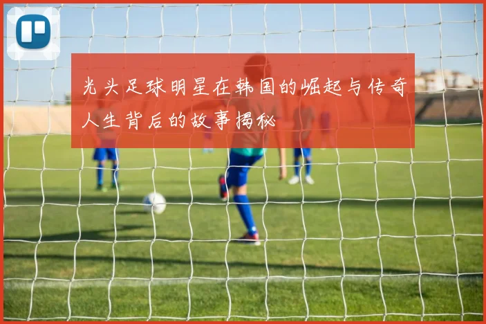 光头足球明星在韩国的崛起与传奇人生背后的故事揭秘