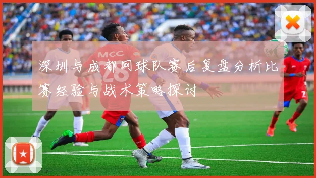 深圳与成都网球队赛后复盘分析比赛经验与战术策略探讨