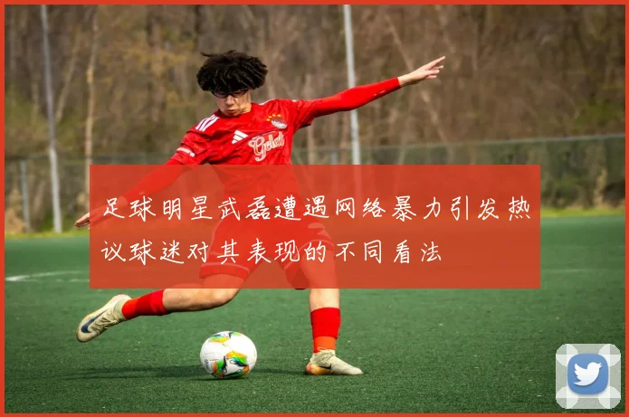 足球明星武磊遭遇网络暴力引发热议球迷对其表现的不同看法