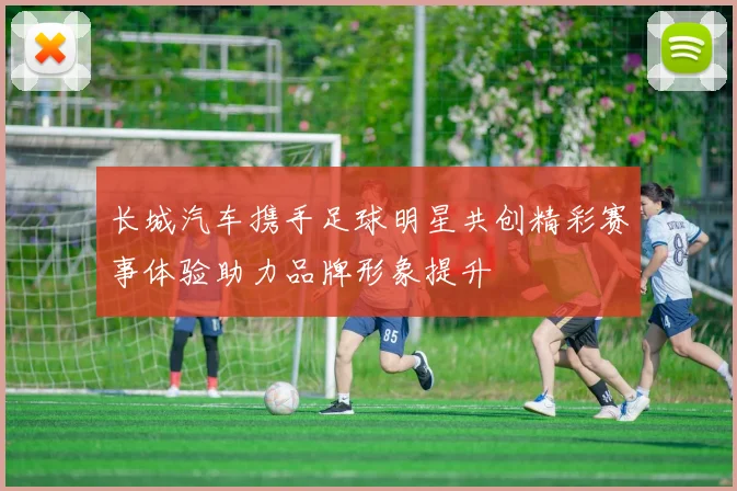长城汽车携手足球明星共创精彩赛事体验助力品牌形象提升
