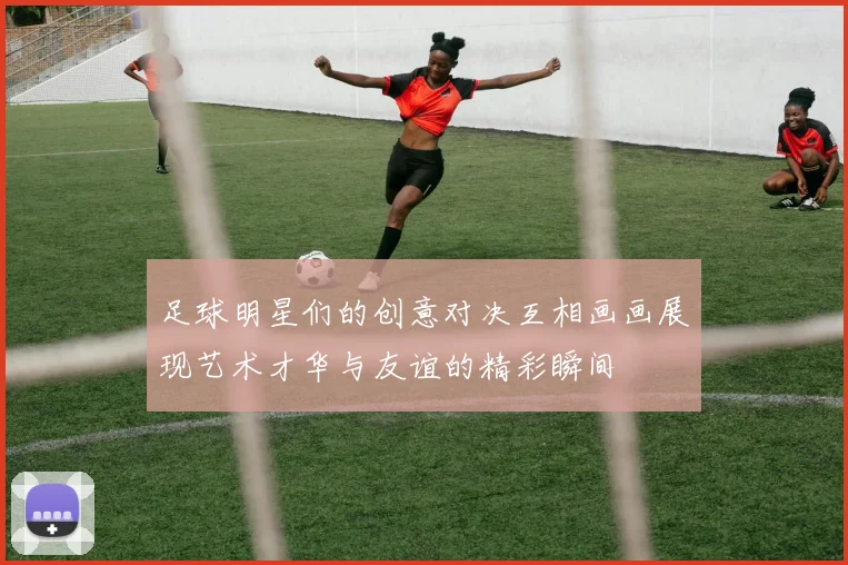 足球明星们的创意对决互相画画展现艺术才华与友谊的精彩瞬间