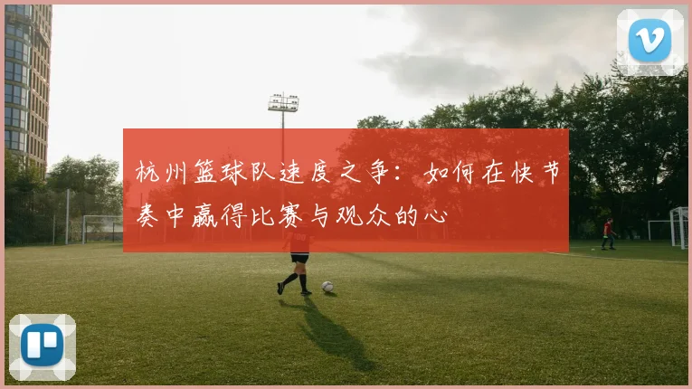 杭州篮球队速度之争：如何在快节奏中赢得比赛与观众的心