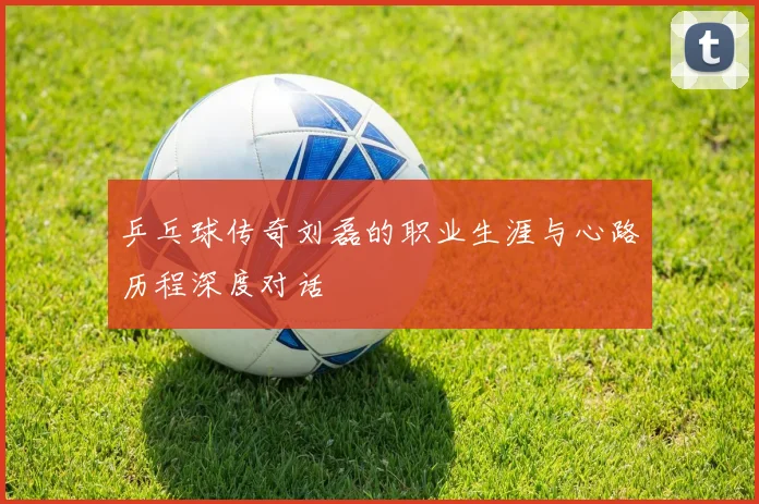 乒乓球传奇刘磊的职业生涯与心路历程深度对话