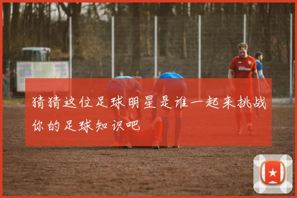 猜猜这位足球明星是谁一起来挑战你的足球知识吧