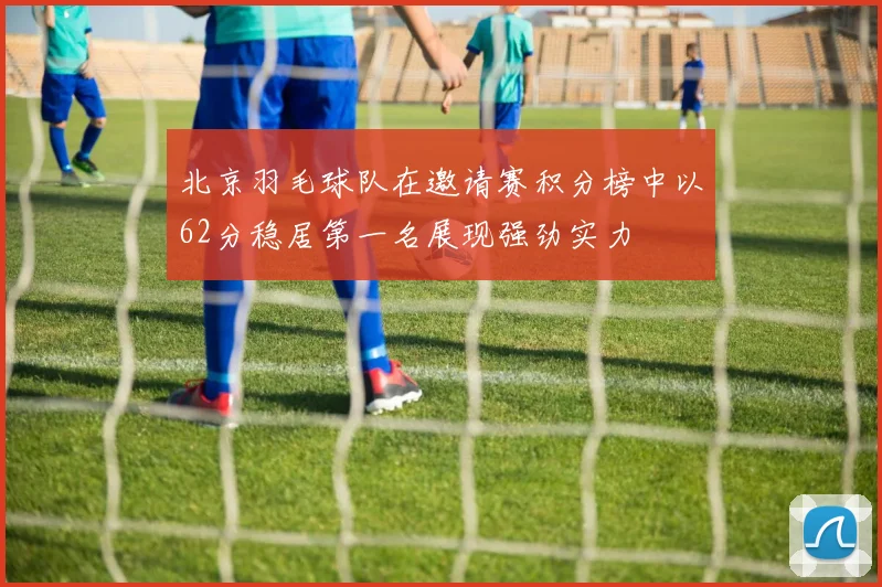 北京羽毛球队在邀请赛积分榜中以62分稳居第一名展现强劲实力