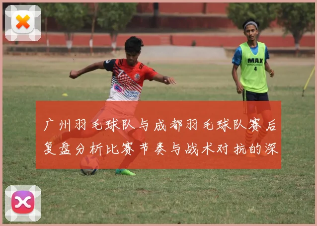 广州羽毛球队与成都羽毛球队赛后复盘分析比赛节奏与战术对抗的深度探讨