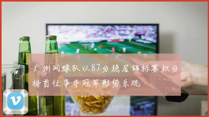 广州网球队以87分稳居锦标赛积分榜首位争夺冠军形势乐观