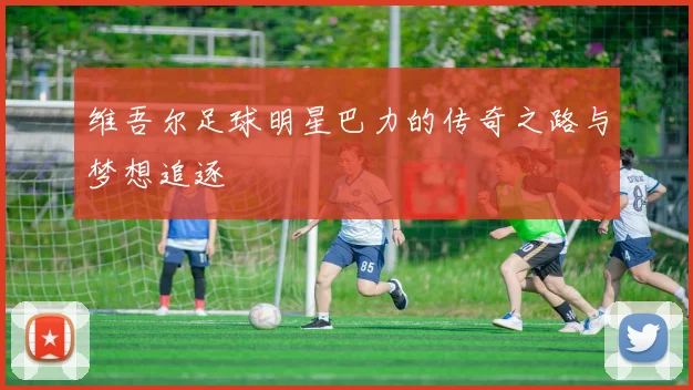 维吾尔足球明星巴力的传奇之路与梦想追逐