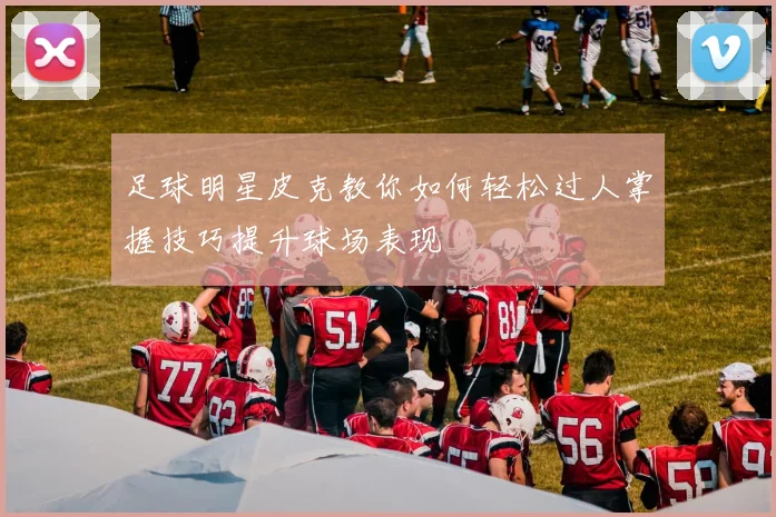 足球明星皮克教你如何轻松过人掌握技巧提升球场表现
