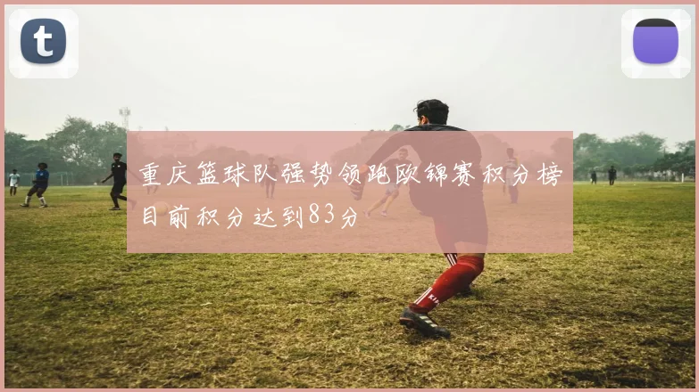 重庆篮球队强势领跑欧锦赛积分榜目前积分达到83分